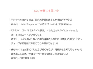 SVG を軽くするネタ 
• アピアランスの多用は、図形の要素が増えるだけなので控える 
(しかも、defs や symbol によるモジュール化が行われない） 
• CSSプロパティは「スタイル要素」にした方がスタイルが class 化 
されるのでコードが少なくなる 
(ただし、inline SVG などの場合は埋め込む先の HTML の CSS とバッ 
ティングする可能であるのでこの限りではない） 
• 保存時に svgz 形式にした方が軽くなるが、再編集性を考えると svg で 
書き出しておき、Webサーバー側で gzip したほうがいい 
(約60～80%軽量化可） 
 