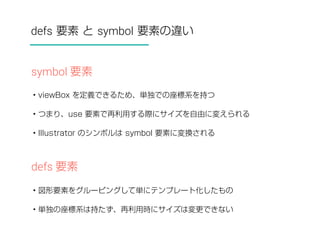 defs 要素 と symbol 要素の違い 
symbol 要素 
• viewBox を定義できるため、単独での座標系を持つ 
• つまり、use 要素で再利用する際にサイズを自由に変えられる 
• Illustrator のシンボルは symbol 要素に変換される 
defs 要素 
• 図形要素をグルーピングして単にテンプレート化したもの 
• 単独の座標系は持たず、再利用時にサイズは変更できない 
 