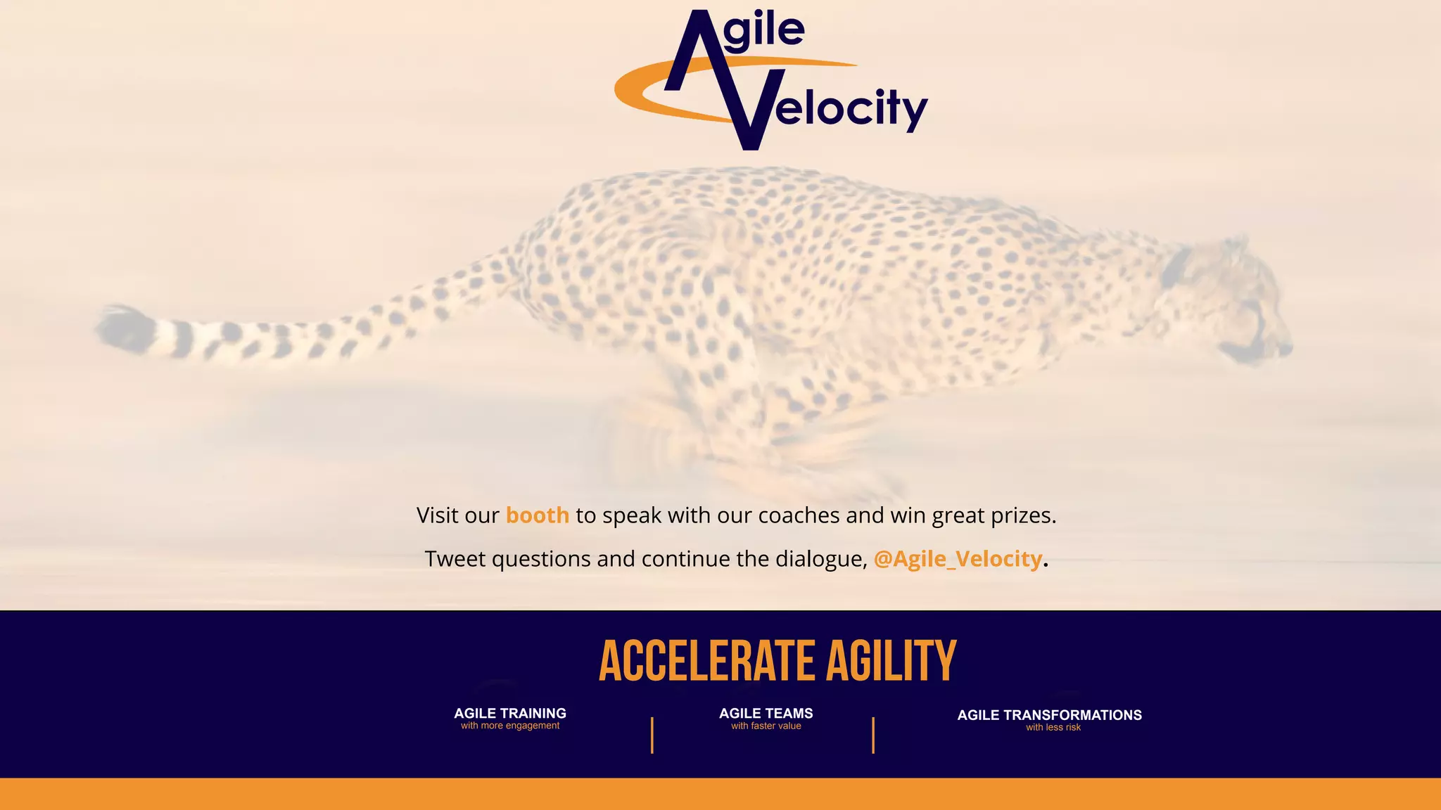 accelerate AGILITY
Visit our booth to speak with our coaches and win great prizes.
Tweet questions and continue the dialogue, @Agile_Velocity.
AGILE TRANSFORMATIONS
with less risk
AGILE TRAINING
with more engagement
AGILE TEAMS
with faster value
 