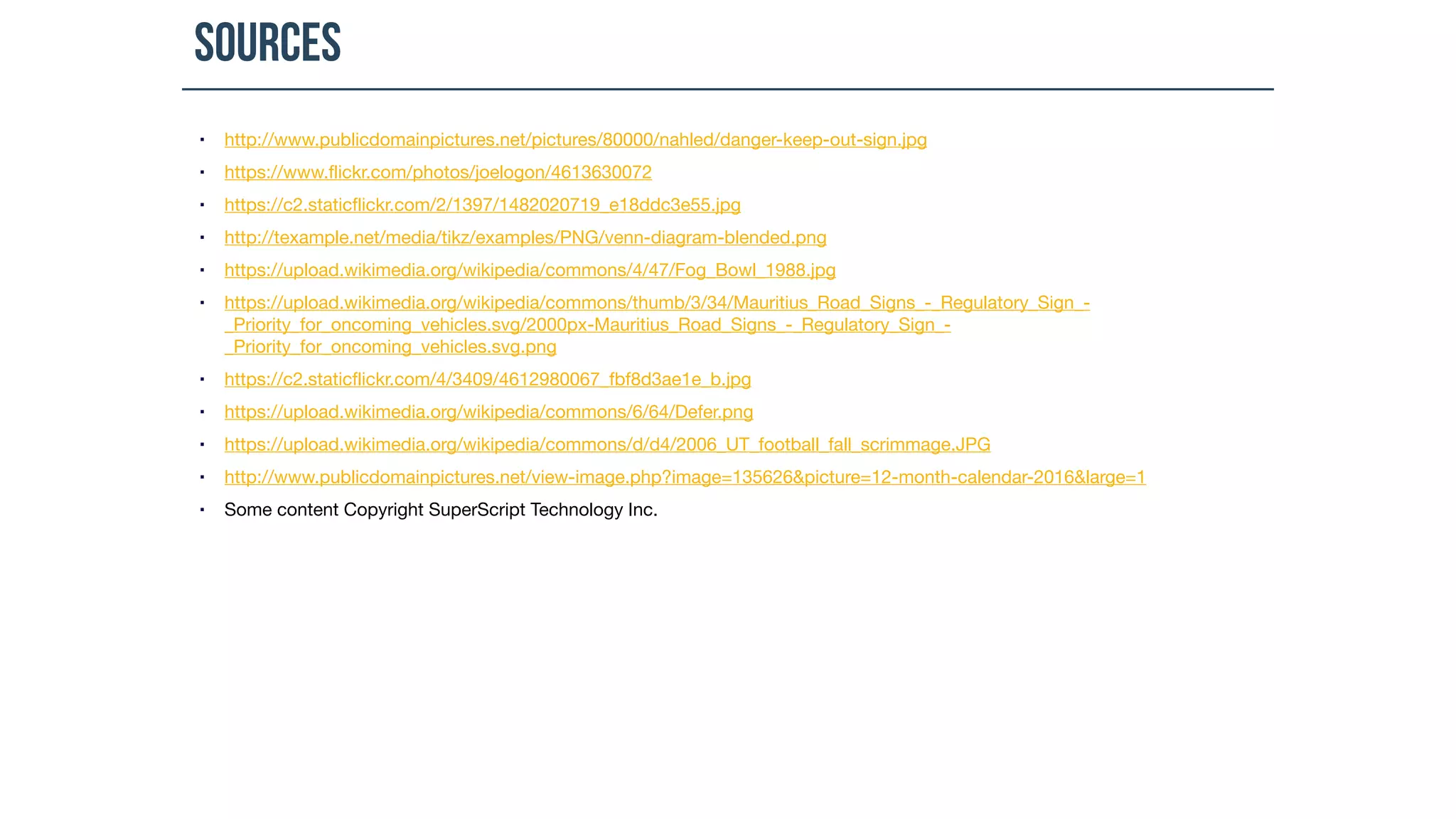 Sources
▪ http://www.publicdomainpictures.net/pictures/80000/nahled/danger-keep-out-sign.jpg

▪ https://www.flickr.com/photos/joelogon/4613630072

▪ https://c2.staticflickr.com/2/1397/1482020719_e18ddc3e55.jpg

▪ http://texample.net/media/tikz/examples/PNG/venn-diagram-blended.png

▪ https://upload.wikimedia.org/wikipedia/commons/4/47/Fog_Bowl_1988.jpg

▪ https://upload.wikimedia.org/wikipedia/commons/thumb/3/34/Mauritius_Road_Signs_-_Regulatory_Sign_-
_Priority_for_oncoming_vehicles.svg/2000px-Mauritius_Road_Signs_-_Regulatory_Sign_-
_Priority_for_oncoming_vehicles.svg.png

▪ https://c2.staticflickr.com/4/3409/4612980067_fbf8d3ae1e_b.jpg

▪ https://upload.wikimedia.org/wikipedia/commons/6/64/Defer.png

▪ https://upload.wikimedia.org/wikipedia/commons/d/d4/2006_UT_football_fall_scrimmage.JPG

▪ http://www.publicdomainpictures.net/view-image.php?image=135626&picture=12-month-calendar-2016&large=1

▪ Some content Copyright SuperScript Technology Inc.
 