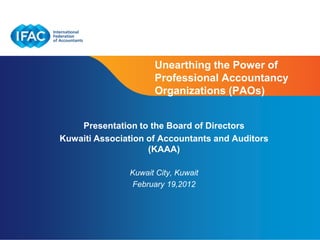Unearthing the Power of
                     Professional Accountancy
                     Organizations (PAOs)


    Presentation to the Board of Directors
Kuwaiti Association of Accountants and Auditors
                    (KAAA)

               Kuwait City, Kuwait
               February 19,2012




                                      Page 1 | Confidential and Proprietary Information
 