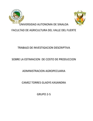 UNIVERSIDAD AUTONOMA DE SINALOA
FACULTAD DE AGRICULTURA DEL VALLE DEL FUERTE
TRABAJO DE INVESTIGACION DESCRIPTIVA
SOBRE LA ESTIMACION DE COSTO DE PRODUCCION
ADMINISTRACION AGROPECUARIA
CAMEZ TORRES GLADYS KASANDRA
GRUPO 2-5
 