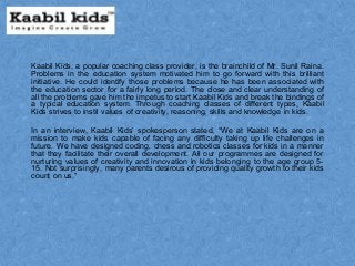 Kaabil Kids, a popular coaching class provider, is the brainchild of Mr. Sunil Raina.
Problems in the education system motivated him to go forward with this brilliant
initiative. He could identify those problems because he has been associated with
the education sector for a fairly long period. The close and clear understanding of
all the problems gave him the impetus to start Kaabil Kids and break the bindings of
a typical education system. Through coaching classes of different types, Kaabil
Kids strives to instil values of creativity, reasoning, skills and knowledge in kids.
In an interview, Kaabil Kids’ spokesperson stated, “We at Kaabil Kids are on a
mission to make kids capable of facing any difficulty taking up life challenges in
future. We have designed coding, chess and robotics classes for kids in a manner
that they facilitate their overall development. All our programmes are designed for
nurturing values of creativity and innovation in kids belonging to the age group 5-
15. Not surprisingly, many parents desirous of providing quality growth to their kids
count on us.”
 