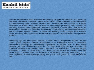 Courses offered by Kaabil Kids can be taken by all types of students, and their key
attributes are better IQ levels, better math skills, better attention span and better
problem-solving skills. Trained experts, who understand the concept of STEAM
education, at Kaabil Kids, expose kids to the thought-provoking environment so
that they learn to face challenges and solve problems on their own. STEAM is an
education in the fields of Science, Technology, Engineering, Arts and Mathematics,
which is a pole apart from rote or classroom learning. It encourages kids to learn
things in a way that helps them to become inquisitive, critical thinkers and problem
solvers.
Shedding light on the chess classes on offer, the spokesperson added, “As the
chess game requires mental application of a substantial level, it develops
tremendous thinking and reasoning capabilities in people. This is why many
parents get their children enrolled in our chess coaching classes, wherein our
coaches help them to develop their power of focus and action. They are taught
visualization skills so that they can learn he sequence of moves and act
accordingly. Children learn the importance of thinking rationally and letting go of
their impulses. These teachings apply not just to the game of chess but life as
well.”
 