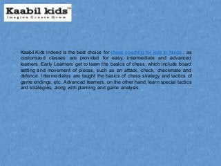 Kaabil Kids indeed is the best choice for chess coaching for kids in Noida , as
customized classes are provided for easy, intermediate and advanced
learners. Early Learners get to learn the basics of chess, which include board
setting and movement of pieces, such as an attack, check, checkmate and
defence. Intermediates are taught the basics of chess strategy and tactics of
game endings, etc. Advanced learners, on the other hand, learn special tactics
and strategies, along with planning and game analysis.
 