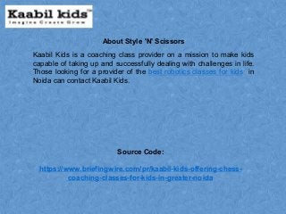Kaabil Kids is a coaching class provider on a mission to make kids
capable of taking up and successfully dealing with challenges in life.
Those looking for a provider of the best robotics classes for kids in
Noida can contact Kaabil Kids.
Source Code:
https://www.briefingwire.com/pr/kaabil-kids-offering-chess-
coaching-classes-for-kids-in-greater-noida
About Style 'N' Scissors
 