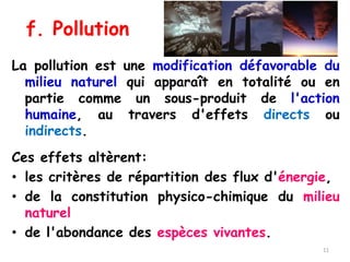 f. Pollution
La pollution est une modification défavorable du
milieu naturel qui apparaît en totalité ou en
partie comme un sous-produit de l'action
humaine, au travers d'effets directs ou
indirects.
Ces effets altèrent:
• les critères de répartition des flux d'énergie,
• de la constitution physico-chimique du milieu
naturel
• de l'abondance des espèces vivantes.
11
 
