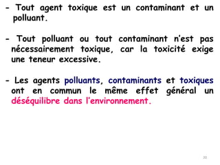 - Tout agent toxique est un contaminant et un
polluant.
- Tout polluant ou tout contaminant n’est pas
nécessairement toxique, car la toxicité exige
une teneur excessive.
- Les agents polluants, contaminants et toxiques
ont en commun le même effet général un
déséquilibre dans l’environnement.
20
 