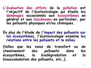 L'évaluation des effets de la pollution est
l'objectif de l'écotoxicologie qui étudie les
dommages occasionnés aux écosystèmes en
général et aux biocénoses en particulier, par
les polluants physiques et/ou chimiques.
En plus de l'étude de l'impact des polluants sur
les écosystèmes, l'écotoxicologie examine les
relations entre les polluants et le milieu
22
(telles que les voies de transfert ou de
cheminement des polluants dans les
écosystèmes, la biodégradation et la
bioaccumulation des polluants, etc…).
 