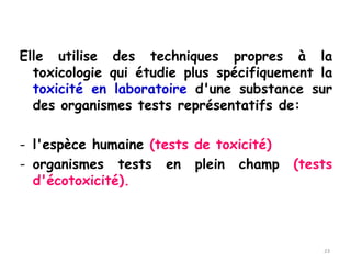 Elle utilise des techniques propres à la
toxicologie qui étudie plus spécifiquement la
toxicité en laboratoire d'une substance sur
des organismes tests représentatifs de:
- l'espèce humaine (tests de toxicité)
- organismes tests en plein champ (tests
d'écotoxicité).
23
 