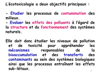 L’écotoxicologie a deux objectifs principaux :
- Etudier les processus de contamination des
milieux.
- Evaluer les effets des polluants à l’égard de
la structure et du fonctionnement des systèmes
naturels.
Elle doit donc étudier les niveaux de pollution
et de toxicité pour appréhender les
mécanismes responsables de la
bioaccumulation et des transferts des
contaminants au sein des systèmes biologiques
ainsi que les processus entraînant les effets
sub-létaux. 24
 