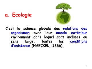 a. Ecologie
C’est la science globale des relations des
organismes avec leur monde extérieur
environnant dans lequel sont incluses au
sens large, toutes les conditions
d’existence (HAECKEL, 1866).
3
 