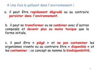 ❖ Une fois le polluant dans l'environnement :
a. il peut être rapidement dégradé ou au contraire
persister dans l'environnement.
b. il peut se transformer ou se combiner avec d'autres
composés et devenir plus ou moins toxique que la
forme initiale.
c. il peut être « piégé » et ne pas contaminer les
organismes vivants ou au contraire être « disponible » et
les contaminer : ce concept se nomme la biodisponibilité.
30
 