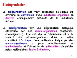 Biodégradation:
La biodégradation est tout processus biologique qui
entraîne la conversion d’une substance organique en
dérivés chimiquement distincts de la substance
initiale.
La biodégradation est une dégradation biologique
effectuée par des micro-organismes (bactéries,
champignons…). Elle est due à l’abondance et à la
variété des micro-organismes dans le milieu
considéré. L'attaque d'une molécule chimique par des
micro-organismes a pour aboutissement sa
minéralisation et l’obtention de métabolites de faibles
poids moléculaires facile à éliminer.
33
 