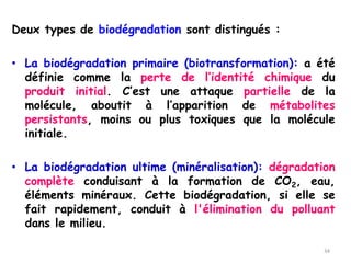 Deux types de biodégradation sont distingués :
• La biodégradation primaire (biotransformation): a été
définie comme la perte de l’identité chimique du
produit initial. C’est une attaque partielle de la
molécule, aboutit à l’apparition de métabolites
persistants, moins ou plus toxiques que la molécule
initiale.
• La biodégradation ultime (minéralisation): dégradation
complète conduisant à la formation de CO2, eau,
éléments minéraux. Cette biodégradation, si elle se
fait rapidement, conduit à l'élimination du polluant
dans le milieu.
34
 