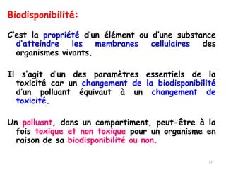 Biodisponibilité:
C’est la propriété d’un élément ou d’une substance
d’atteindre les membranes cellulaires des
organismes vivants.
Il s’agit d’un des paramètres essentiels de la
toxicité car un changement de la biodisponibilité
d’un polluant équivaut à un changement de
toxicité.
Un polluant, dans un compartiment, peut-être à la
fois toxique et non toxique pour un organisme en
raison de sa biodisponibilité ou non.
37
 