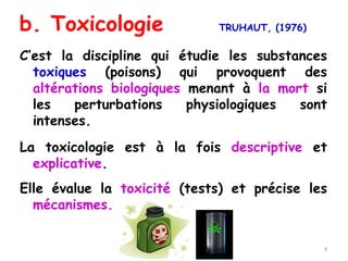 b. Toxicologie TRUHAUT, (1976)
C’est la discipline qui étudie les substances
toxiques (poisons) qui provoquent des
altérations biologiques menant à la mort si
les perturbations physiologiques sont
intenses.
La toxicologie est à la fois descriptive et
explicative.
Elle évalue la toxicité (tests) et précise les
mécanismes.
4
 