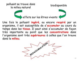 polluant se trouve dans
le milieu naturel
biodisponible
effets sur les êtres vivants
Une fois le polluant ingéré, ou encore respiré par un
organisme, il est susceptible de s'accumuler au cours du
temps dans les tissus. Il peut ainsi s'accumuler de façon
très importante au point que les concentrations dans
l'organisme sont très supérieures à celles que l'on trouve
dans le milieu.
43
 