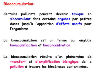 Bioaccumulation:
Certains polluants peuvent devenir toxique en
s’accumulant dans certains organes par petites
doses jusqu’à l’apparition d’effets nocifs pour
l’organisme.
La bioaccumulation est un terme qui englobe
biomagnification et bioconcentration.
La bioaccumulation résulte d'un phénomène de
transfert et d'amplification biologique de la
pollution à travers les biocénoses contaminées.44
 