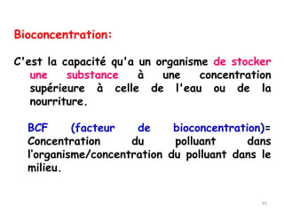 Bioconcentration:
C'est la capacité qu'a un organisme de stocker
une substance à une concentration
supérieure à celle de l'eau ou de la
nourriture.
BCF (facteur de bioconcentration)=
Concentration du polluant dans
l’organisme/concentration du polluant dans le
milieu.
45
 