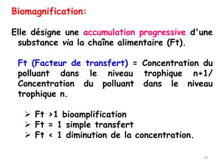 Biomagnification:
Elle désigne une accumulation progressive d'une
substance via la chaîne alimentaire (Ft).
Ft (Facteur de transfert) = Concentration du
polluant dans le niveau trophique n+1/
Concentration du polluant dans le niveau
trophique n.
➢ Ft >1 bioamplification
➢ Ft = 1 simple transfert
➢ Ft < 1 diminution de la concentration.
46
 