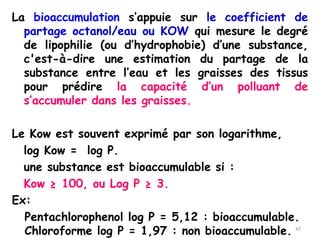 La bioaccumulation s’appuie sur le coefficient de
partage octanol/eau ou KOW qui mesure le degré
de lipophilie (ou d’hydrophobie) d’une substance,
c'est-à-dire une estimation du partage de la
substance entre l’eau et les graisses des tissus
pour prédire la capacité d’un polluant de
s’accumuler dans les graisses.
Le Kow est souvent exprimé par son logarithme,
log Kow = log P.
une substance est bioaccumulable si :
Kow ≥ 100, ou Log P ≥ 3.
Ex:
Pentachlorophenol log P = 5,12 : bioaccumulable.
Chloroforme log P = 1,97 : non bioaccumulable. 47
 