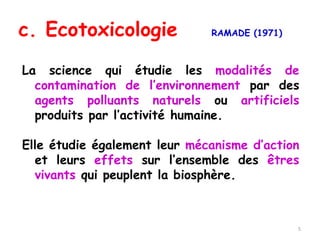 La science qui étudie les modalités de
contamination de l’environnement par des
agents polluants naturels ou artificiels
produits par l’activité humaine.
Elle étudie également leur mécanisme d’action
et leurs effets sur l’ensemble des êtres
vivants qui peuplent la biosphère.
c. Ecotoxicologie RAMADE (1971)
5
 