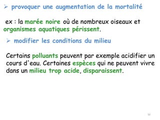 ➢ provoquer une augmentation de la mortalité
ex : la marée noire où de nombreux oiseaux et
organismes aquatiques périssent.
➢ modifier les conditions du milieu
Certains polluants peuvent par exemple acidifier un
cours d'eau. Certaines espèces qui ne peuvent vivre
dans un milieu trop acide, disparaissent.
50
 