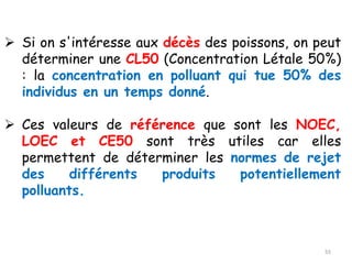 ➢ Si on s'intéresse aux décès des poissons, on peut
déterminer une CL50 (Concentration Létale 50%)
: la concentration en polluant qui tue 50% des
individus en un temps donné.
➢ Ces valeurs de référence que sont les NOEC,
LOEC et CE50 sont très utiles car elles
permettent de déterminer les normes de rejet
des différents produits potentiellement
polluants.
55
 
