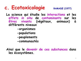 c. Ecotoxicologie RAMADE (1977)
La science qui étudie les interactions et les
effets in situ de contaminants sur les
êtres vivants (végétaux, animaux) à
différents niveaux
-organismes
-populations
-peuplements
-communautés
Ainsi que le devenir de ces substances dans
les écosystèmes.
6
 