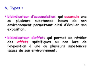 b. Types :
• bioindicateur d’accumulation: qui accumule une
ou plusieurs substances issues de son
environnement permettant ainsi d’évaluer son
exposition.
• bioindicateur d’effet: qui permet de révéler
des effets spécifiques ou non lors de
l’exposition à une ou plusieurs substances
issues de son environnement.
61
 