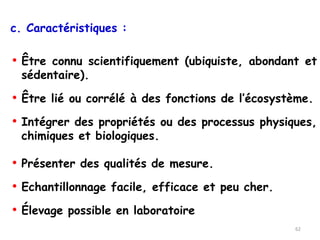 c. Caractéristiques :
• Être connu scientifiquement (ubiquiste, abondant et
sédentaire).
• Être lié ou corrélé à des fonctions de l’écosystème.
• Intégrer des propriétés ou des processus physiques,
chimiques et biologiques.
• Présenter des qualités de mesure.
• Echantillonnage facile, efficace et peu cher.
• Élevage possible en laboratoire
62
 