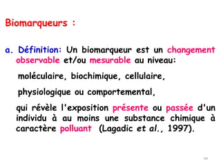 Biomarqueurs :
a. Définition: Un biomarqueur est un changement
observable et/ou mesurable au niveau:
moléculaire, biochimique, cellulaire,
physiologique ou comportemental,
qui révèle l'exposition présente ou passée d'un
individu à au moins une substance chimique à
caractère polluant (Lagadic et al., 1997).
64
 