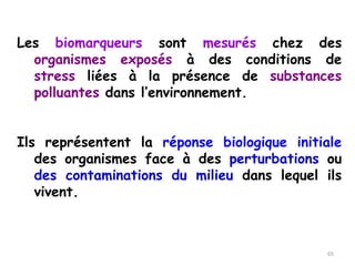 Les biomarqueurs sont mesurés chez des
organismes exposés à des conditions de
stress liées à la présence de substances
polluantes dans l’environnement.
Ils représentent la réponse biologique initiale
des organismes face à des perturbations ou
des contaminations du milieu dans lequel ils
vivent.
65
 