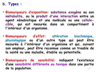 b. Types :
• Biomarqueurs d’exposition: substance exogène ou son
métabolite, ou le produit d'une interaction entre un
agent xénobiotique et une molécule ou une cellule-
cible, qui est mesurée dans un compartiment à
l'intérieur d'un organisme.
• Biomarqueurs d’effet: altération biochimique,
physiologique ou d'un autre type qui peut être
mesurée à l'intérieur d'un organisme et qui, suivant
son ampleur, peut être reconnue comme un trouble de
la santé ou une maladie, établie ou potentielle.
• Biomarqueurs de sensibilité: indiquent l’existence
d’une sensibilité différente au toxique dans une partie
de la population. 67
 