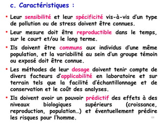 • Leur sensibilité et leur spécificité vis-à-vis d’un type
de pollution ou de stress doivent être connues.
• Leur mesure doit être reproductible dans le temps,
sur le court et/ou le long terme.
• Ils doivent être communs aux individus d’une même
population, et la variabilité au sein d’un groupe témoin
ou exposé doit être connue.
• Les méthodes de leur dosage doivent tenir compte de
divers facteurs d’applicabilité en laboratoire et sur
terrain tels que la facilité d’échantillonnage et de
conservation et le coût des analyses.
• Ils doivent avoir un pouvoir prédictif des effets à des
niveaux biologiques supérieurs (croissance,
reproduction, population…) et éventuellement prédire
les risques pour l’homme.
c. Caractéristiques :
69
 