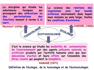 Définition de l’écologie, de la toxicologie et de l’écotoxicologie.
La discipline qui étudie les
substances toxiques qui
provoquent des altérations ou
des perturbations des
fonctions menant à terme à la
mort.
La science des relations des
organismes avec leur monde
extérieur environnant dans lequel
nous incluons au sens large, toutes
les conditions d’existence.
ECOTOXICOLOGIE
C’est la science qui étudie les modalités de contamination
de l’environnement par des agents polluants naturels ou
artificiels produits par l’activité humaine ainsi que leur
mécanisme d’action et leurs effets sur l’ensemble des
êtres vivants qui peuplent la biosphère.
TRUHAUT (1976) HAECKEL (1866)
RAMADE (1971)
8
 