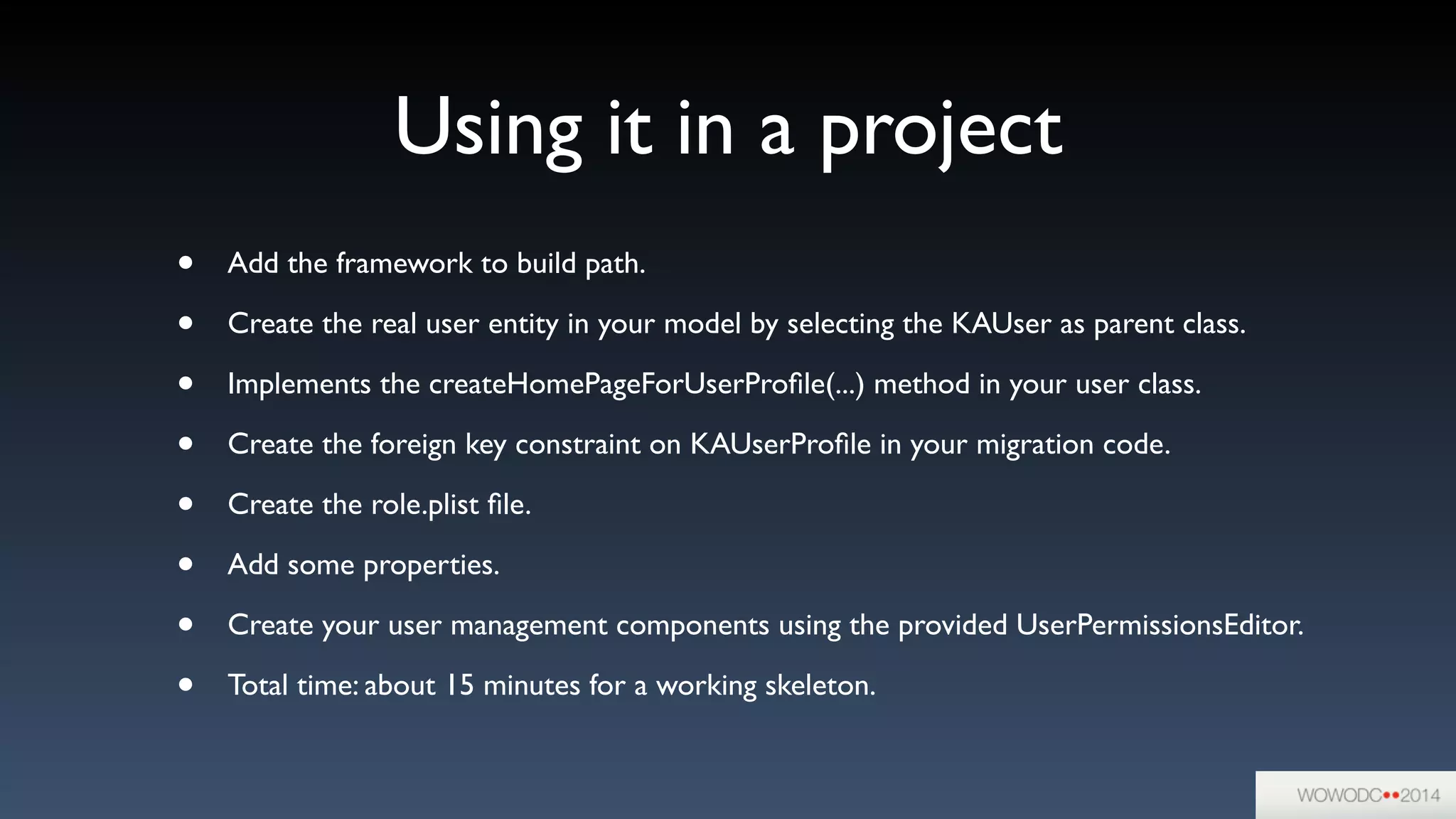 Using it in a project
• Add the framework to build path.	

• Create the real user entity in your model by selecting the KAUser as parent class.	

• Implements the createHomePageForUserProﬁle(...) method in your user class.	

• Create the foreign key constraint on KAUserProﬁle in your migration code.	

• Create the role.plist ﬁle.	

• Add some properties.	

• Create your user management components using the provided UserPermissionsEditor.	

• Total time: about 15 minutes for a working skeleton.
 