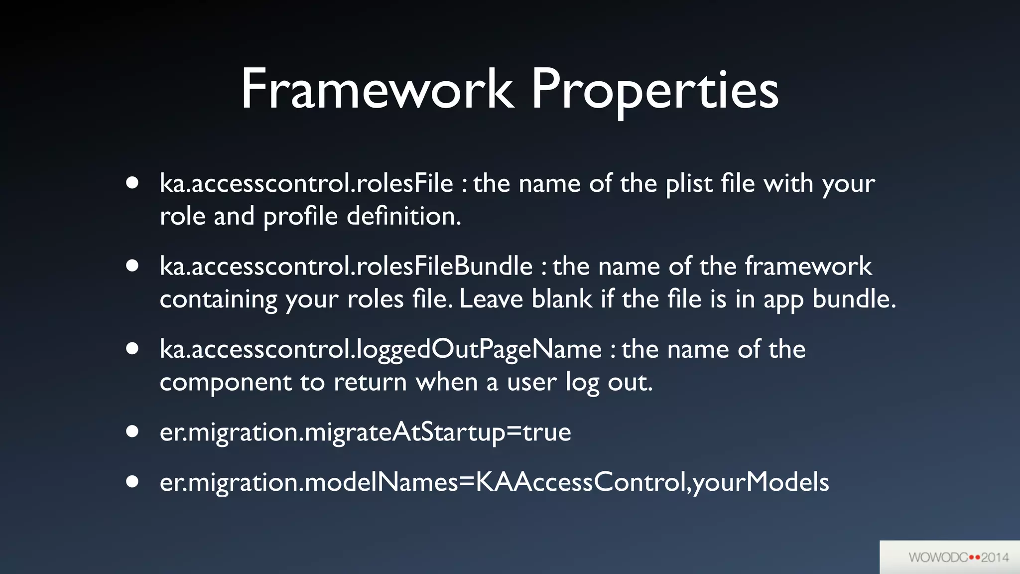 Framework Properties
• ka.accesscontrol.rolesFile : the name of the plist ﬁle with your
role and proﬁle deﬁnition.	

• ka.accesscontrol.rolesFileBundle : the name of the framework
containing your roles ﬁle. Leave blank if the ﬁle is in app bundle.	

• ka.accesscontrol.loggedOutPageName : the name of the
component to return when a user log out.	

• er.migration.migrateAtStartup=true	

• er.migration.modelNames=KAAccessControl,yourModels
 