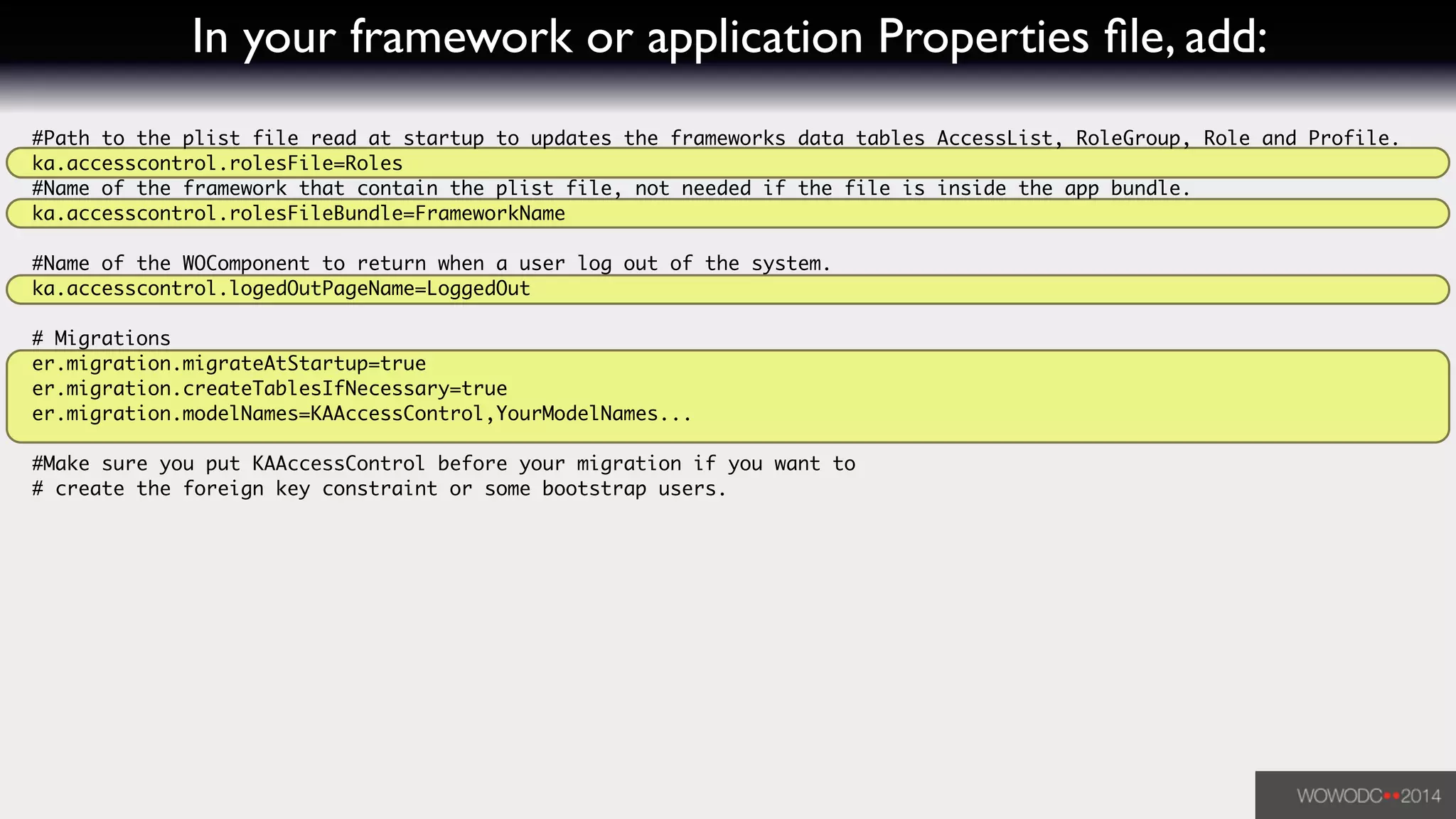 In your framework or application Properties ﬁle, add:
#Path to the plist file read at startup to updates the frameworks data tables AccessList, RoleGroup, Role and Profile.	
ka.accesscontrol.rolesFile=Roles	
#Name of the framework that contain the plist file, not needed if the file is inside the app bundle.	
ka.accesscontrol.rolesFileBundle=FrameworkName	
!
#Name of the WOComponent to return when a user log out of the system.	
ka.accesscontrol.logedOutPageName=LoggedOut	
!
# Migrations	
er.migration.migrateAtStartup=true	
er.migration.createTablesIfNecessary=true	
er.migration.modelNames=KAAccessControl,YourModelNames...	
!
#Make sure you put KAAccessControl before your migration if you want to 	
# create the foreign key constraint or some bootstrap users.
 