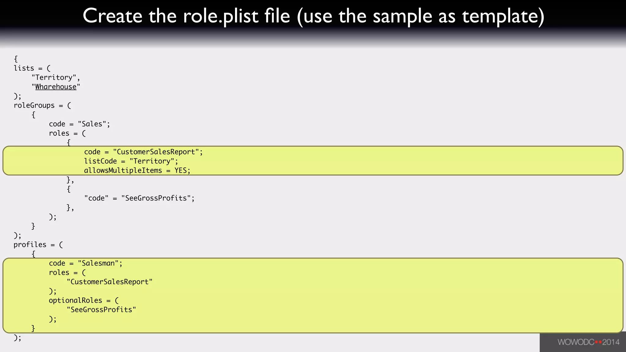 Create the role.plist ﬁle (use the sample as template)
{	
lists = (	
	 "Territory",	
	 "Wharehouse"	
);	
roleGroups = (	
	 {	
	 	 code = "Sales";	
	 	 roles = (	
	 	 	 {	
	 	 	 	 code = "CustomerSalesReport";	
	 	 	 	 listCode = "Territory";	
	 	 	 	 allowsMultipleItems = YES;	
	 	 	 },	
	 	 	 {	
	 	 	 	 "code" = "SeeGrossProfits";	
	 	 	 },	
	 	 );	
	 }	
);	
profiles = (	
	 {	
	 	 code = "Salesman";	
	 	 roles = (	
	 	 	 "CustomerSalesReport"	
	 	 );	
	 	 optionalRoles = (	
	 	 	 "SeeGrossProfits"	
	 	 );	
	 }	
);
 