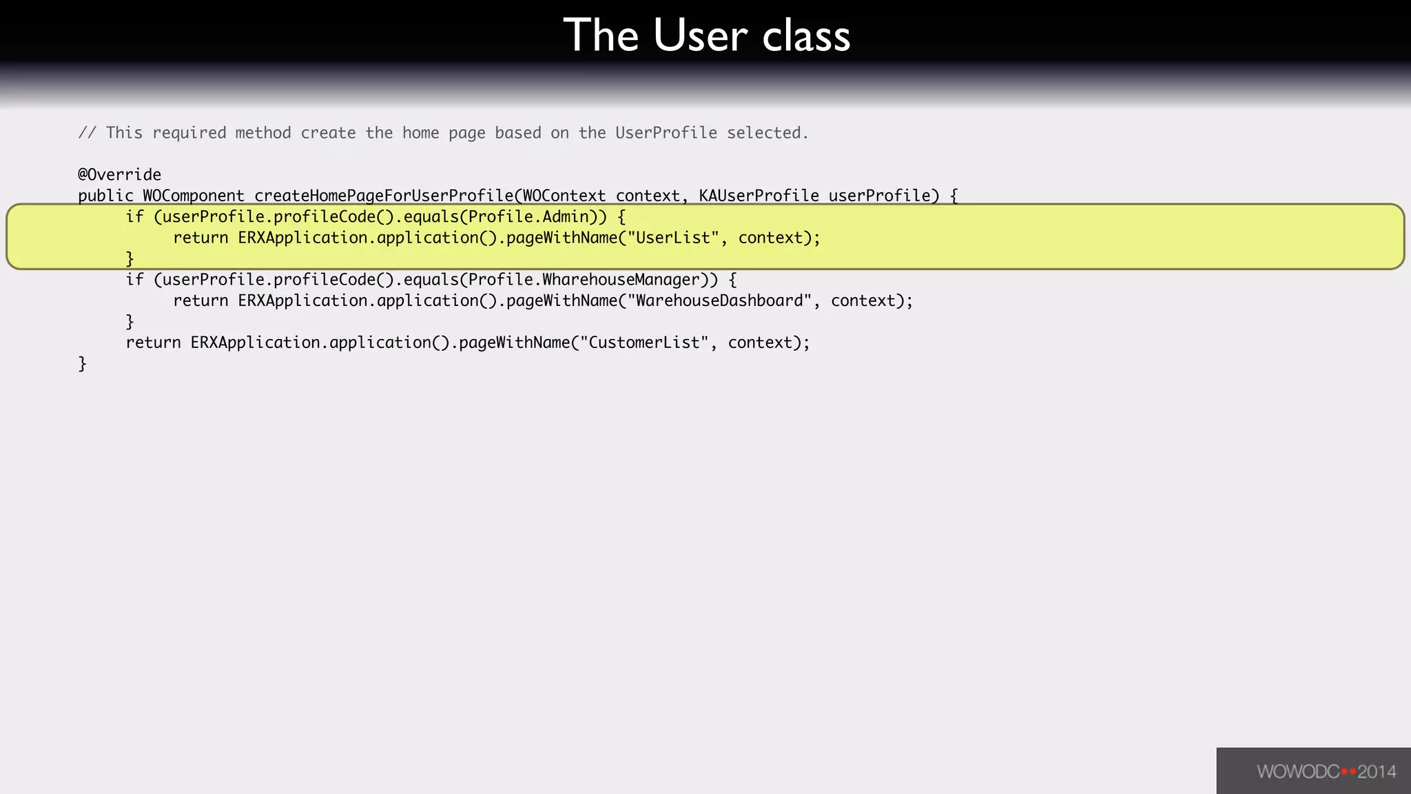 The User class
	 // This required method create the home page based on the UserProfile selected.	
!
	 @Override	
	 public WOComponent createHomePageForUserProfile(WOContext context, KAUserProfile userProfile) {	
	 	 if (userProfile.profileCode().equals(Profile.Admin)) {	
	 	 	 return ERXApplication.application().pageWithName("UserList", context);	
	 	 }	
	 	 if (userProfile.profileCode().equals(Profile.WharehouseManager)) {	
	 	 	 return ERXApplication.application().pageWithName("WarehouseDashboard", context);	
	 	 }	
	 	 return ERXApplication.application().pageWithName("CustomerList", context);	
	 }	
 