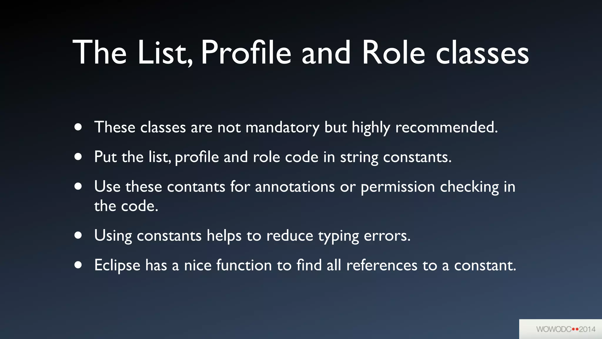 The List, Proﬁle and Role classes
• These classes are not mandatory but highly recommended.	

• Put the list, proﬁle and role code in string constants. 	

• Use these contants for annotations or permission checking in
the code.	

• Using constants helps to reduce typing errors.	

• Eclipse has a nice function to ﬁnd all references to a constant.
 