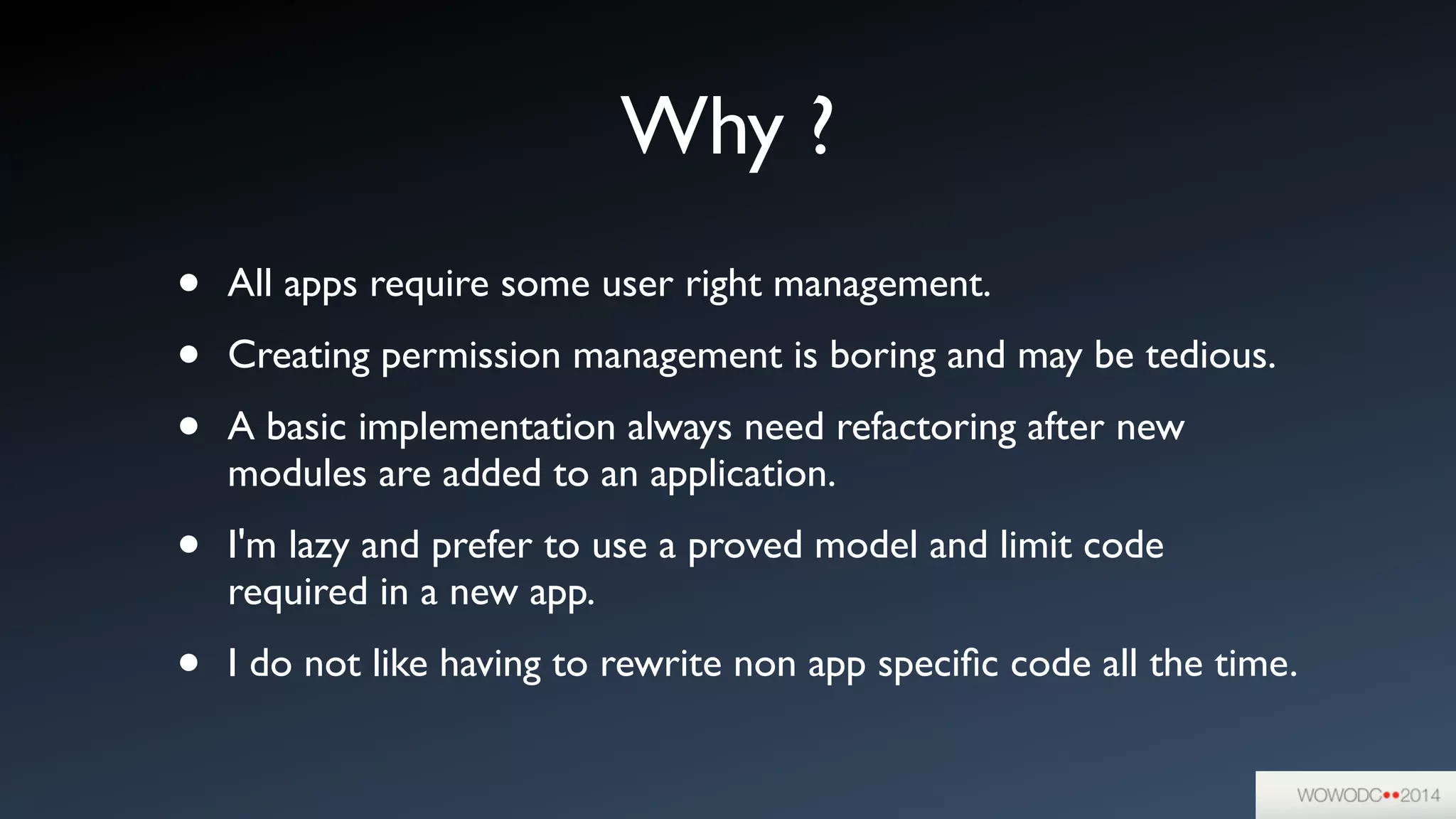Why ?
• All apps require some user right management.	

• Creating permission management is boring and may be tedious.	

• A basic implementation always need refactoring after new
modules are added to an application.	

• I'm lazy and prefer to use a proved model and limit code
required in a new app.	

• I do not like having to rewrite non app speciﬁc code all the time.
 