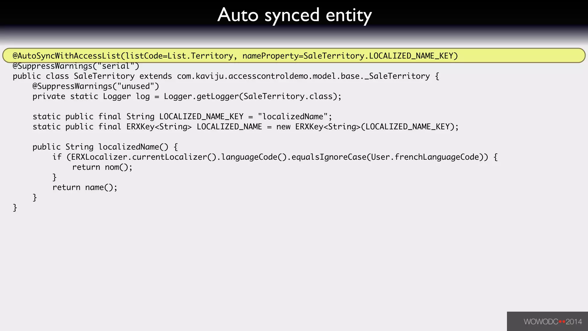 Auto synced entity
@AutoSyncWithAccessList(listCode=List.Territory, nameProperty=SaleTerritory.LOCALIZED_NAME_KEY)	
@SuppressWarnings("serial")	
public class SaleTerritory extends com.kaviju.accesscontroldemo.model.base._SaleTerritory {	
	 @SuppressWarnings("unused")	
	 private static Logger log = Logger.getLogger(SaleTerritory.class);	
!
	 static public final String LOCALIZED_NAME_KEY = "localizedName";	
	 static public final ERXKey<String> LOCALIZED_NAME = new ERXKey<String>(LOCALIZED_NAME_KEY);	
!
	 public String localizedName() {	
	 	 if (ERXLocalizer.currentLocalizer().languageCode().equalsIgnoreCase(User.frenchLanguageCode)) {	
	 	 	 return nom();	
	 	 }	
	 	 return name();	
	 }	
}	
 