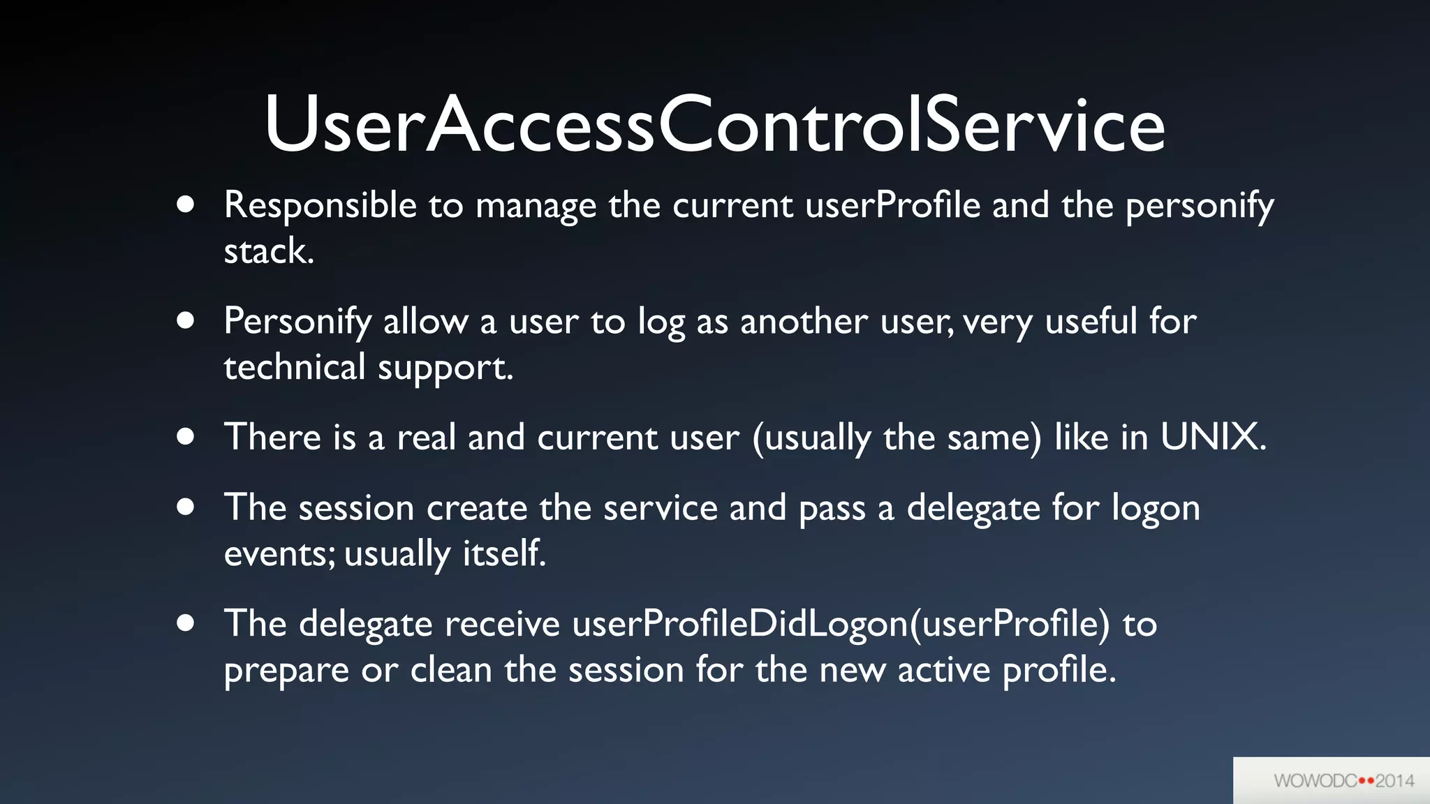 UserAccessControlService
• Responsible to manage the current userProﬁle and the personify
stack.	

• Personify allow a user to log as another user, very useful for
technical support.	

• There is a real and current user (usually the same) like in UNIX.	

• The session create the service and pass a delegate for logon
events; usually itself.	

• The delegate receive userProﬁleDidLogon(userProﬁle) to
prepare or clean the session for the new active proﬁle.
 