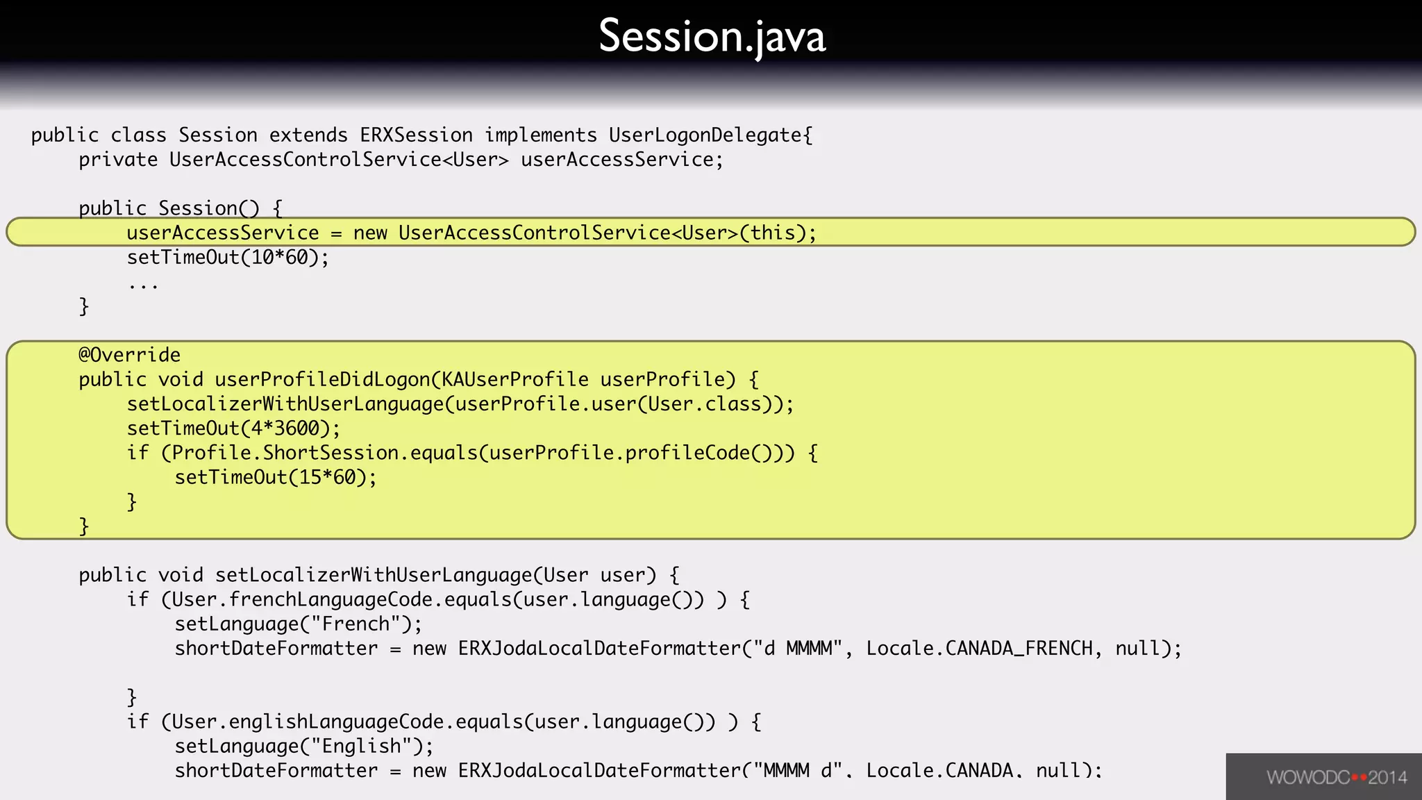 Session.java
public class Session extends ERXSession implements UserLogonDelegate{	
	 private UserAccessControlService<User> userAccessService;	
!
	 public Session() {	
	 	 userAccessService = new UserAccessControlService<User>(this);	
	 	 setTimeOut(10*60);	
	 	 ...	
	 }	
!
	 @Override	
	 public void userProfileDidLogon(KAUserProfile userProfile) {	
	 	 setLocalizerWithUserLanguage(userProfile.user(User.class));	
	 	 setTimeOut(4*3600);	
	 	 if (Profile.ShortSession.equals(userProfile.profileCode())) {	
	 	 	 setTimeOut(15*60);	
	 	 }	
	 }	
!
	 public void setLocalizerWithUserLanguage(User user) {	
	 	 if (User.frenchLanguageCode.equals(user.language()) ) {	
	 	 	 setLanguage("French");	
	 	 	 shortDateFormatter = new ERXJodaLocalDateFormatter("d MMMM", Locale.CANADA_FRENCH, null);	
	 	 	 	 	 	
	 	 }	
	 	 if (User.englishLanguageCode.equals(user.language()) ) {	
	 	 	 setLanguage("English");	
	 	 	 shortDateFormatter = new ERXJodaLocalDateFormatter("MMMM d", Locale.CANADA, null);	
 