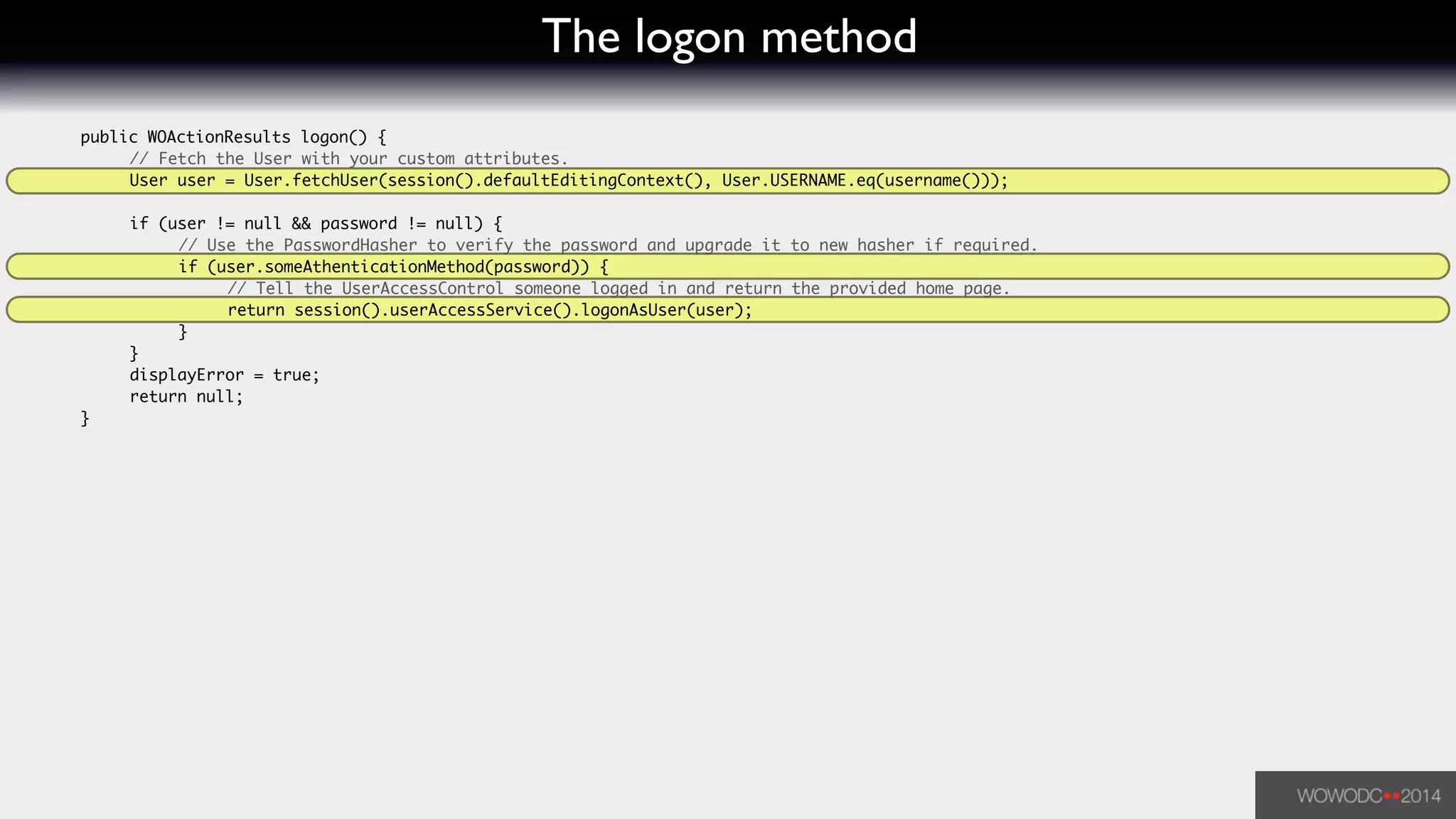The logon method
	 public WOActionResults logon() {	
	 	 // Fetch the User with your custom attributes.		
	 	 User user = User.fetchUser(session().defaultEditingContext(), User.USERNAME.eq(username()));	
!
	 	 if (user != null && password != null) {	
	 	 	 // Use the PasswordHasher to verify the password and upgrade it to new hasher if required.	
	 	 	 if (user.someAthenticationMethod(password)) {	
	 	 	 	 // Tell the UserAccessControl someone logged in and return the provided home page.	
	 	 	 	 return session().userAccessService().logonAsUser(user);	
	 	 	 }	
	 	 }	
	 	 displayError = true;	
	 	 return null;	
	 }	
 