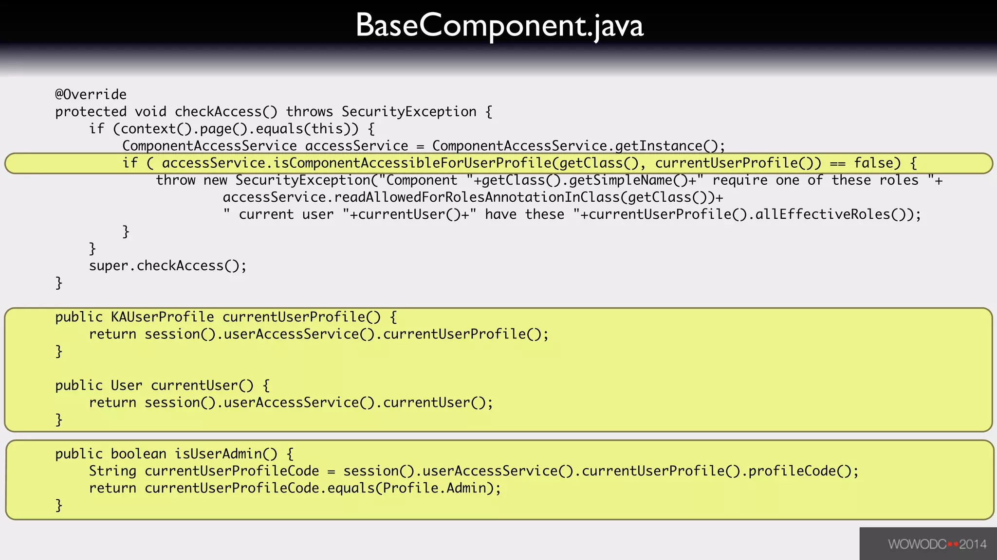 BaseComponent.java
	 @Override	
	 protected void checkAccess() throws SecurityException {	
	 	 if (context().page().equals(this)) {	
	 	 	 ComponentAccessService accessService = ComponentAccessService.getInstance();	
	 	 	 if ( accessService.isComponentAccessibleForUserProfile(getClass(), currentUserProfile()) == false) {	
	 	 	 	 throw new SecurityException("Component "+getClass().getSimpleName()+" require one of these roles "+	
	 	 	 	 	 	 accessService.readAllowedForRolesAnnotationInClass(getClass())+	
	 	 	 	 	 	 " current user "+currentUser()+" have these "+currentUserProfile().allEffectiveRoles());	
	 	 	 }	
	 	 }	
	 	 super.checkAccess();	
	 }	
!
	 public KAUserProfile currentUserProfile() {	
	 	 return session().userAccessService().currentUserProfile();	
	 }	
!
	 public User currentUser() {	
	 	 return session().userAccessService().currentUser();	
	 }	
	 	
	 public boolean isUserAdmin() {	
	 	 String currentUserProfileCode = session().userAccessService().currentUserProfile().profileCode();	
	 	 return currentUserProfileCode.equals(Profile.Admin);	
	 }	
 