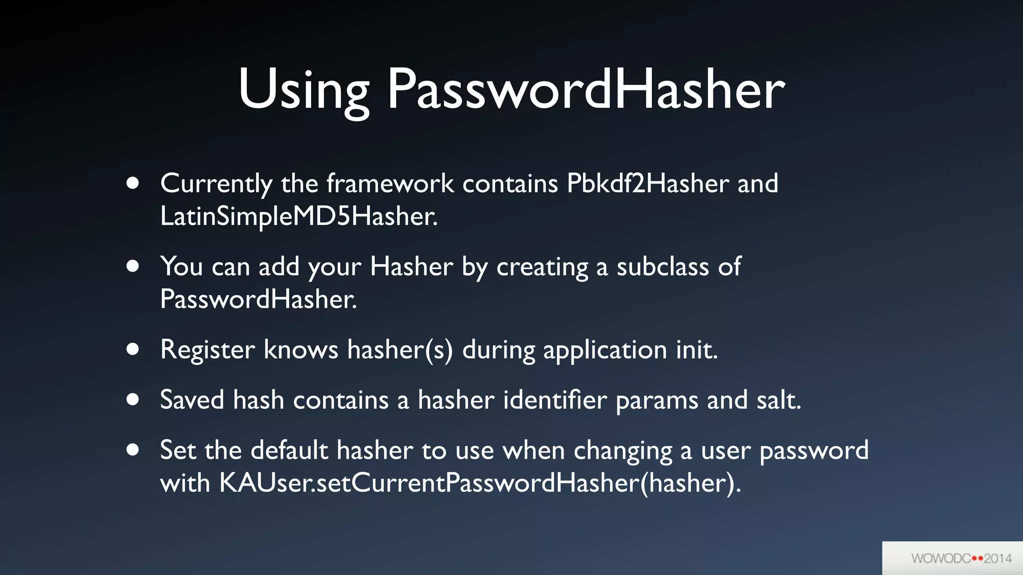 Using PasswordHasher
• Currently the framework contains Pbkdf2Hasher and
LatinSimpleMD5Hasher.	

• You can add your Hasher by creating a subclass of
PasswordHasher. 	

• Register knows hasher(s) during application init.	

• Saved hash contains a hasher identiﬁer params and salt.	

• Set the default hasher to use when changing a user password
with KAUser.setCurrentPasswordHasher(hasher).
 